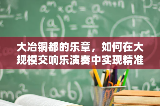 大冶铜都的乐章，如何在大规模交响乐演奏中实现精准的指挥协调？