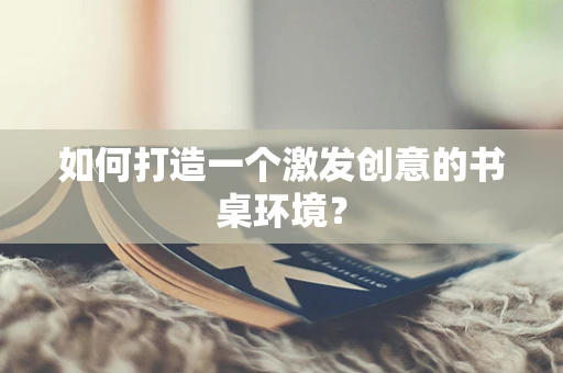 如何打造一个激发创意的书桌环境？