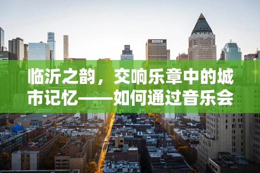 临沂之韵，交响乐章中的城市记忆——如何通过音乐会讲述地方故事？