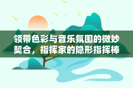 领带色彩与音乐氛围的微妙契合，指挥家的隐形指挥棒？