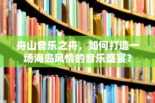 舟山音乐之舟，如何打造一场海岛风情的音乐盛宴？