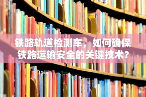 铁路轨道检测车，如何确保铁路运输安全的关键技术？