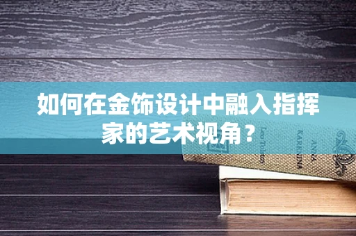 如何在金饰设计中融入指挥家的艺术视角？