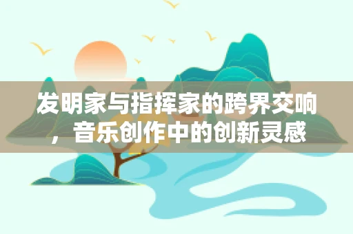 发明家与指挥家的跨界交响，音乐创作中的创新灵感