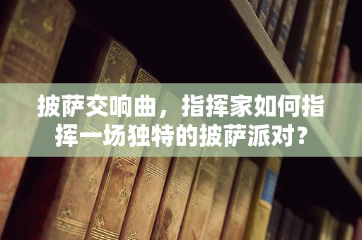 披萨交响曲，指挥家如何指挥一场独特的披萨派对？