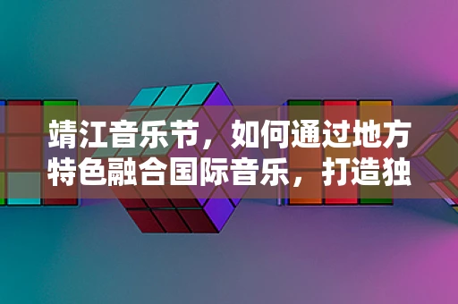 靖江音乐节，如何通过地方特色融合国际音乐，打造独特文化体验？