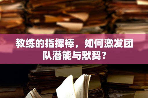 教练的指挥棒，如何激发团队潜能与默契？