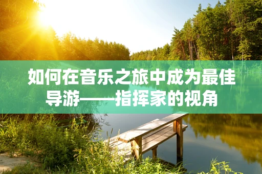 如何在音乐之旅中成为最佳导游——指挥家的视角