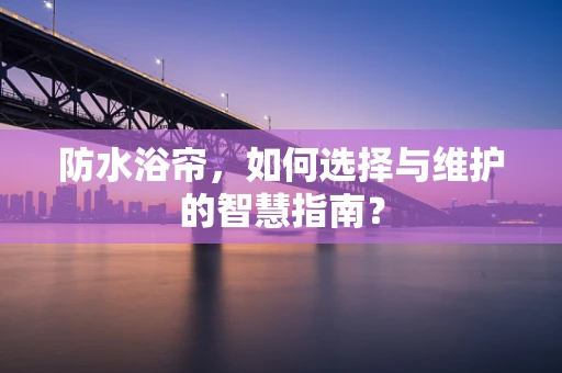 防水浴帘，如何选择与维护的智慧指南？