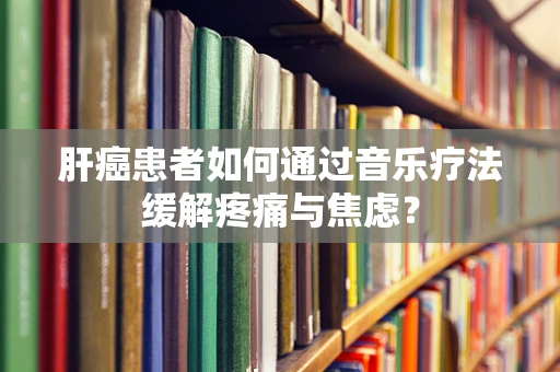 肝癌患者如何通过音乐疗法缓解疼痛与焦虑？