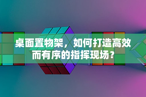 桌面置物架，如何打造高效而有序的指挥现场？