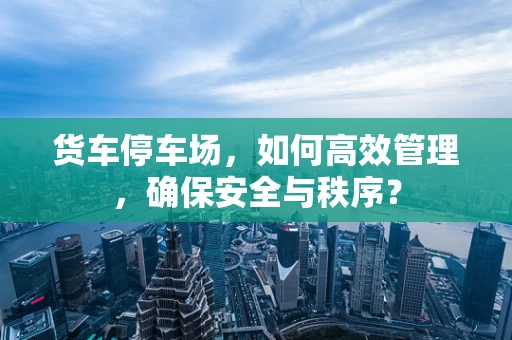 货车停车场，如何高效管理，确保安全与秩序？