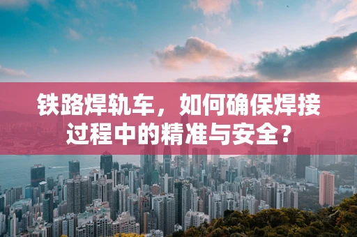 铁路焊轨车，如何确保焊接过程中的精准与安全？