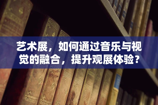 艺术展，如何通过音乐与视觉的融合，提升观展体验？