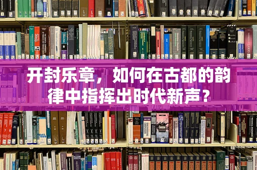 开封乐章，如何在古都的韵律中指挥出时代新声？