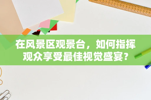 在风景区观景台，如何指挥观众享受最佳视觉盛宴？