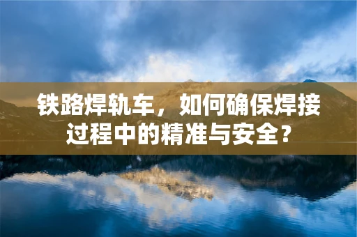 铁路焊轨车，如何确保焊接过程中的精准与安全？