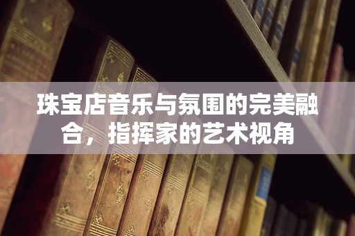 珠宝店音乐与氛围的完美融合，指挥家的艺术视角