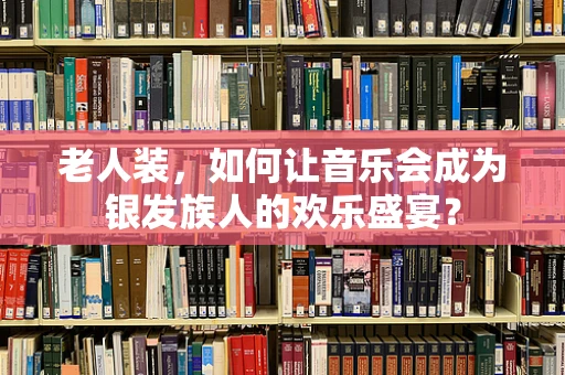 老人装，如何让音乐会成为银发族人的欢乐盛宴？