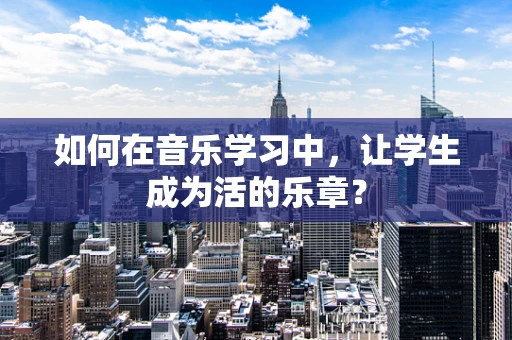 如何在音乐学习中，让学生成为活的乐章？