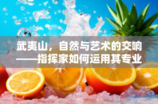 武夷山，自然与艺术的交响——指挥家如何运用其专业视角解读？