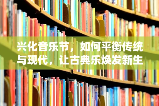 兴化音乐节，如何平衡传统与现代，让古典乐焕发新生？