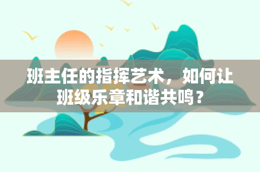 班主任的指挥艺术，如何让班级乐章和谐共鸣？