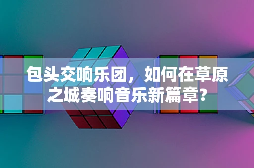 包头交响乐团，如何在草原之城奏响音乐新篇章？