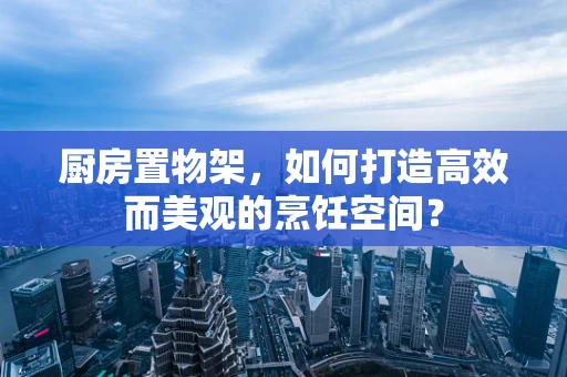 厨房置物架，如何打造高效而美观的烹饪空间？