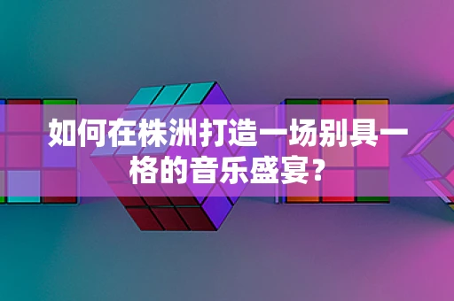 如何在株洲打造一场别具一格的音乐盛宴？