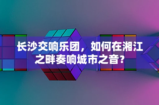 长沙交响乐团，如何在湘江之畔奏响城市之音？