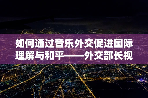 如何通过音乐外交促进国际理解与和平——外交部长视角的探索