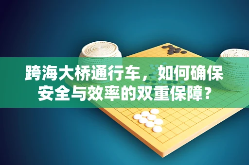 跨海大桥通行车，如何确保安全与效率的双重保障？