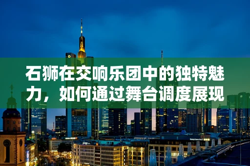 石狮在交响乐团中的独特魅力，如何通过舞台调度展现其力量与优雅？