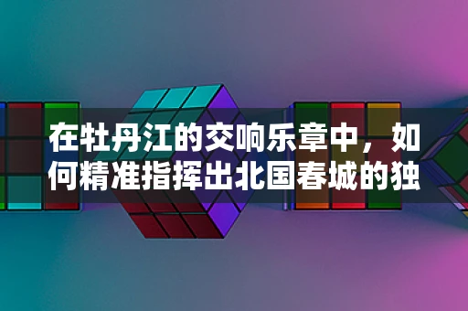 在牡丹江的交响乐章中，如何精准指挥出北国春城的独特韵律？