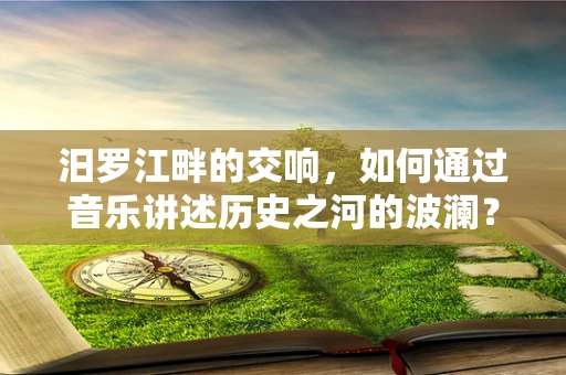 汨罗江畔的交响，如何通过音乐讲述历史之河的波澜？