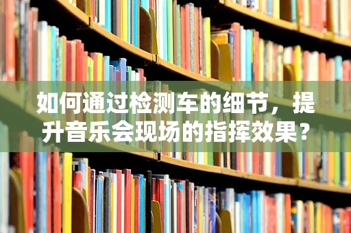 如何通过检测车的细节，提升音乐会现场的指挥效果？