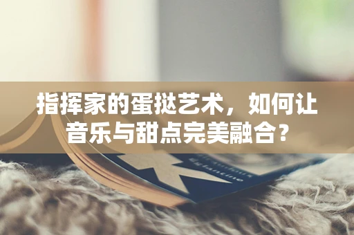 指挥家的蛋挞艺术，如何让音乐与甜点完美融合？