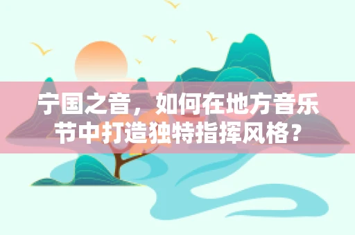 宁国之音，如何在地方音乐节中打造独特指挥风格？