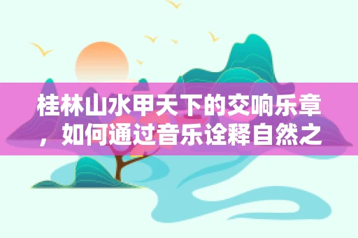 桂林山水甲天下的交响乐章，如何通过音乐诠释自然之美？