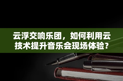 云浮交响乐团，如何利用云技术提升音乐会现场体验？