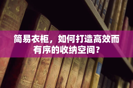 简易衣柜，如何打造高效而有序的收纳空间？