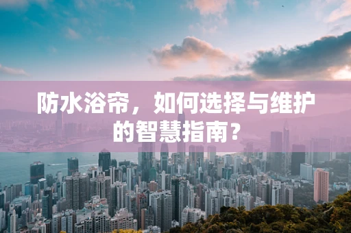 防水浴帘，如何选择与维护的智慧指南？