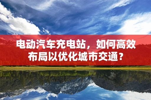 电动汽车充电站，如何高效布局以优化城市交通？