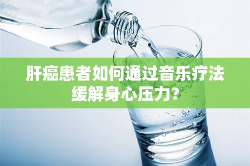 肝癌患者如何通过音乐疗法缓解身心压力？