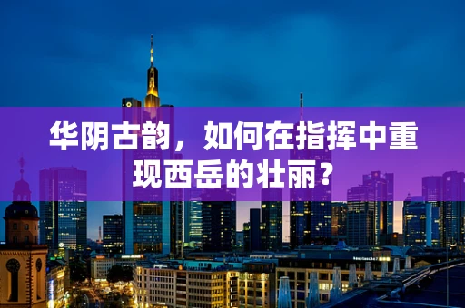 华阴古韵，如何在指挥中重现西岳的壮丽？