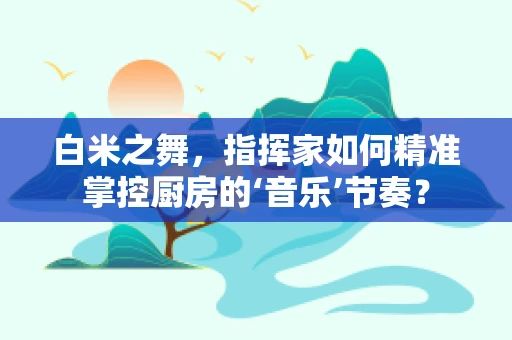 白米之舞，指挥家如何精准掌控厨房的‘音乐’节奏？