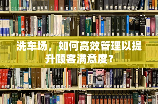 洗车场，如何高效管理以提升顾客满意度？