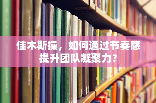 佳木斯操，如何通过节奏感提升团队凝聚力？