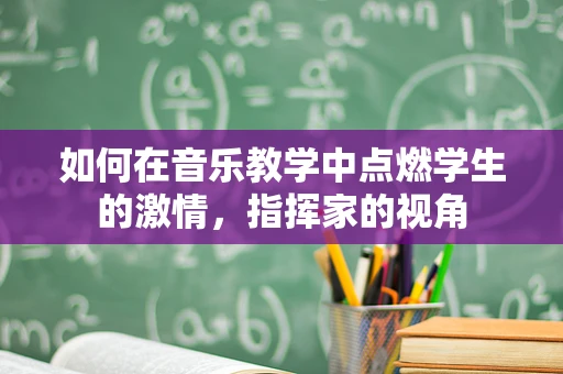 如何在音乐教学中点燃学生的激情，指挥家的视角